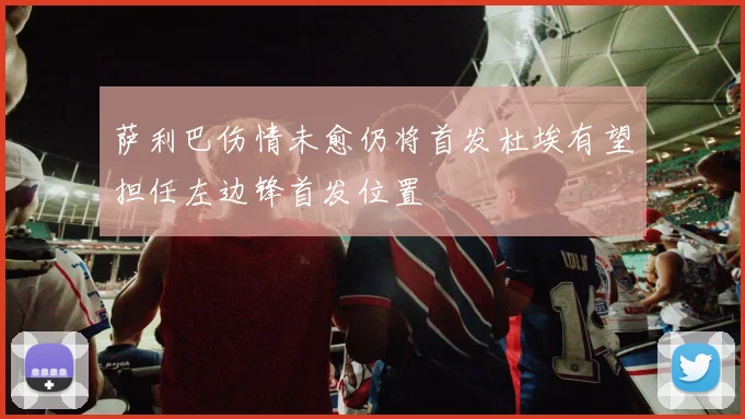 萨利巴伤情未愈仍将首发杜埃有望担任左边锋首发位置