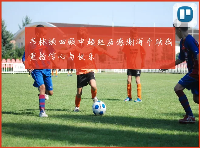 韦林顿回顾中超经历感谢海牛助我重拾信心与快乐