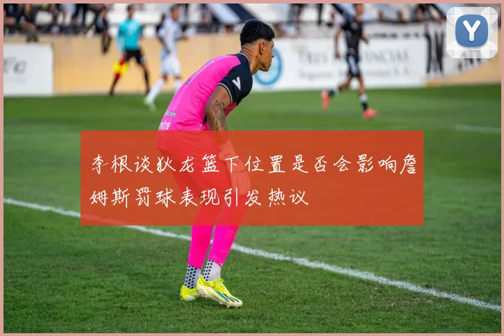 李根谈狄龙篮下位置是否会影响詹姆斯罚球表现引发热议