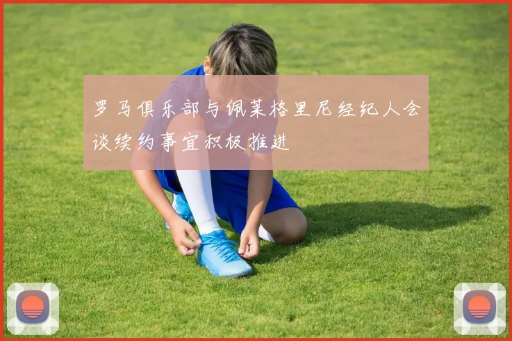 罗马俱乐部与佩莱格里尼经纪人会谈续约事宜积极推进