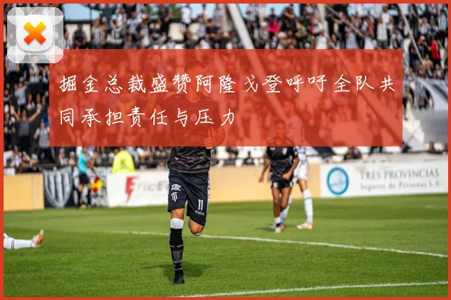 掘金总裁盛赞阿隆戈登呼吁全队共同承担责任与压力