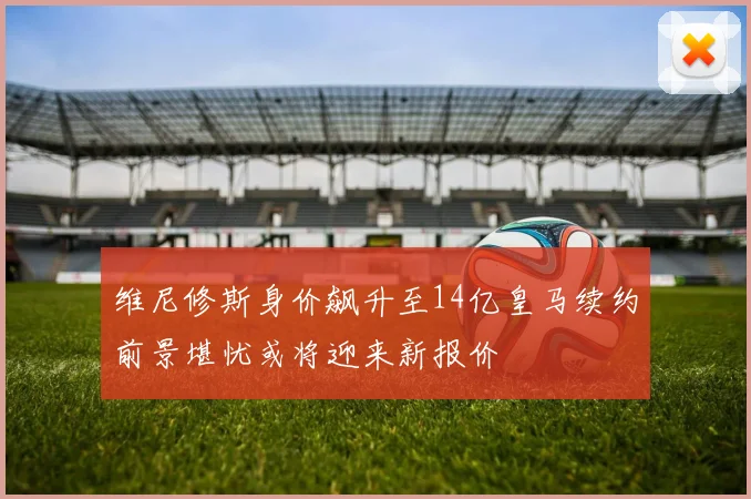维尼修斯身价飙升至14亿皇马续约前景堪忧或将迎来新报价
