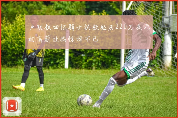 卢助教回忆骑士执教经历220万美元的高薪让我惊讶不已