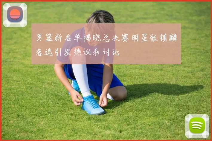 男篮新名单揭晓总决赛明星张镇麟落选引发热议和讨论