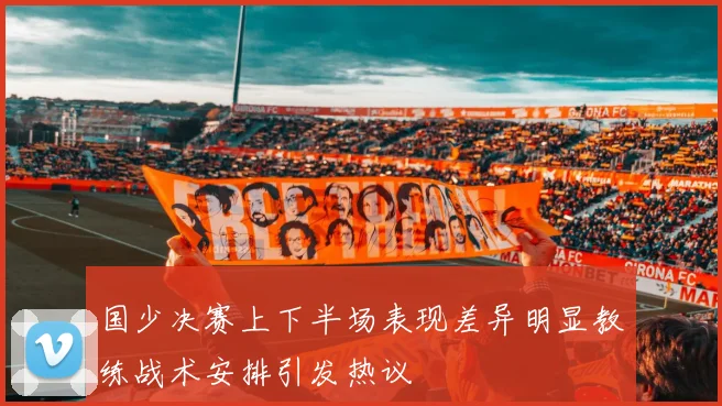 国少决赛上下半场表现差异明显教练战术安排引发热议