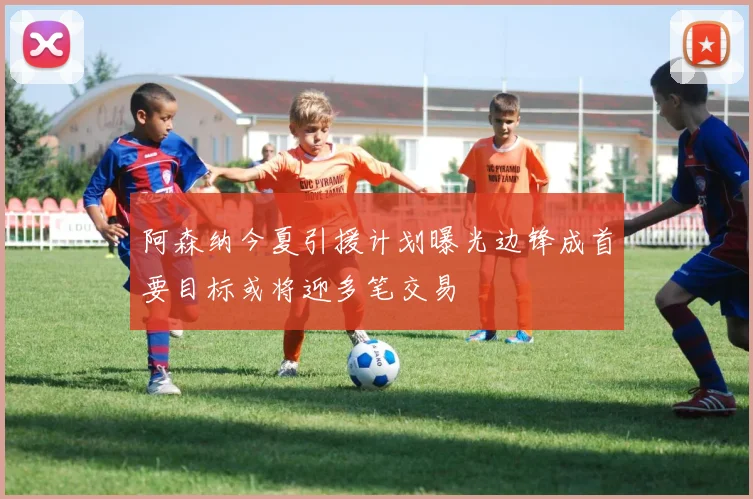 阿森纳今夏引援计划曝光边锋成首要目标或将迎多笔交易